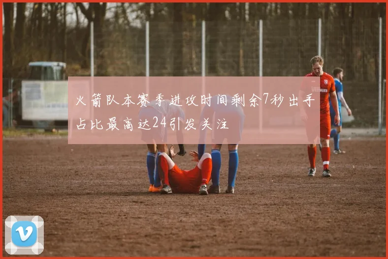 火箭队本赛季进攻时间剩余7秒出手占比最高达24引发关注