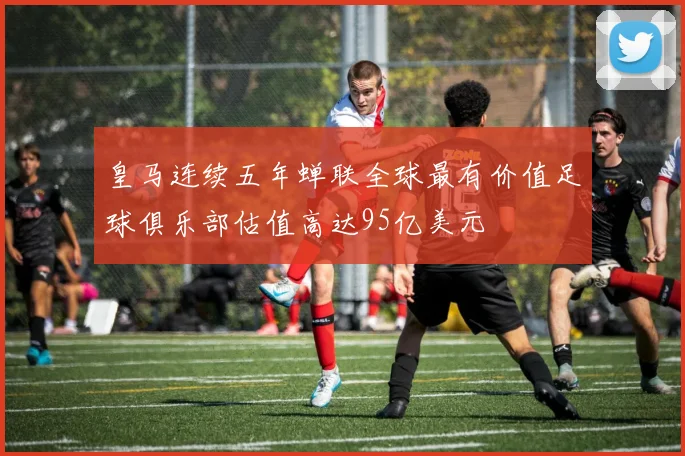 皇马连续五年蝉联全球最有价值足球俱乐部估值高达95亿美元