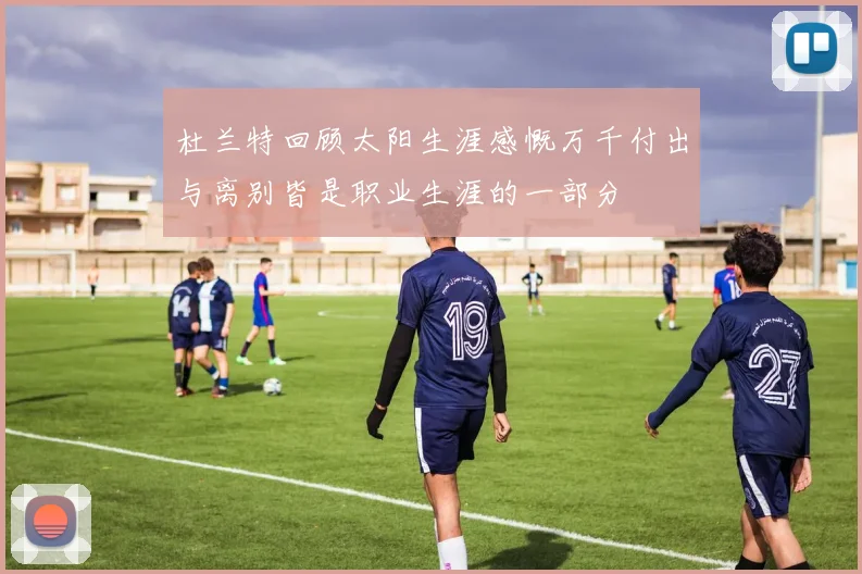 杜兰特回顾太阳生涯感慨万千付出与离别皆是职业生涯的一部分