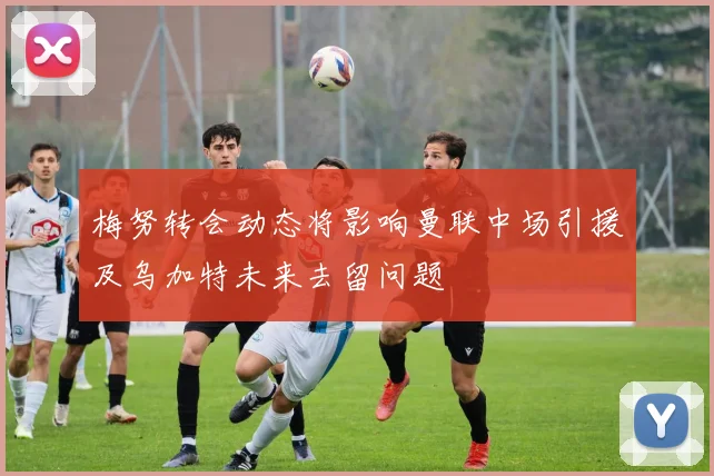 梅努转会动态将影响曼联中场引援及乌加特未来去留问题