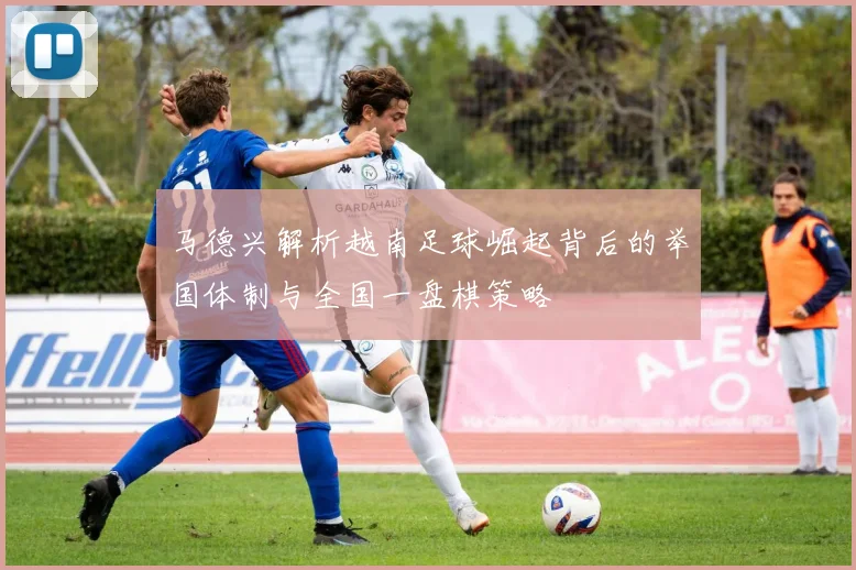 马德兴解析越南足球崛起背后的举国体制与全国一盘棋策略