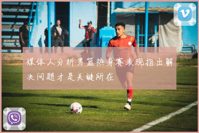 媒体人分析男篮热身赛表现指出解决问题才是关键所在