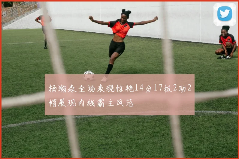 杨瀚森全场表现惊艳14分17板2助2帽展现内线霸主风范