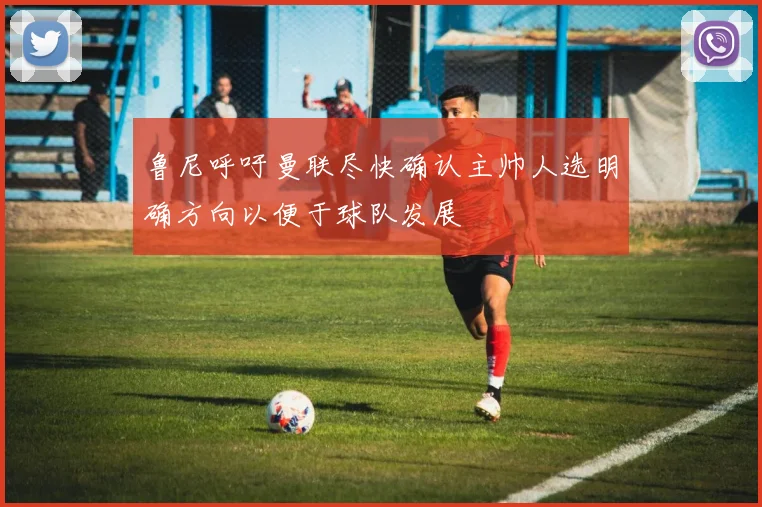 鲁尼呼吁曼联尽快确认主帅人选明确方向以便于球队发展