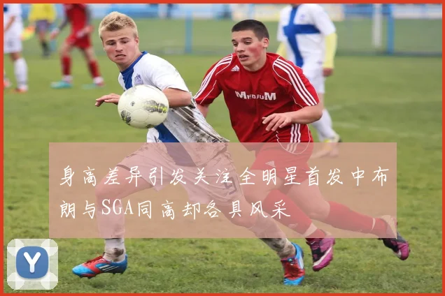身高差异引发关注全明星首发中布朗与SGA同高却各具风采