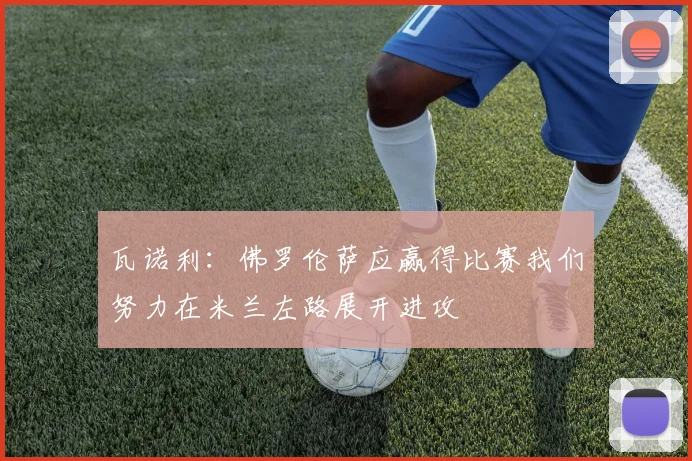 瓦诺利：佛罗伦萨应赢得比赛我们努力在米兰左路展开进攻