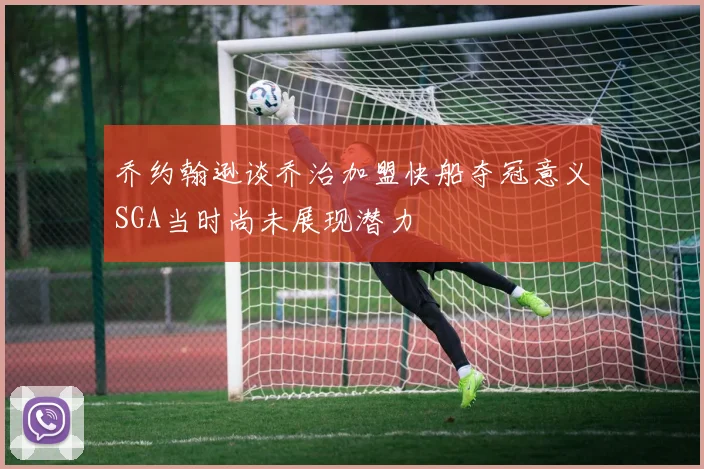 乔约翰逊谈乔治加盟快船夺冠意义SGA当时尚未展现潜力