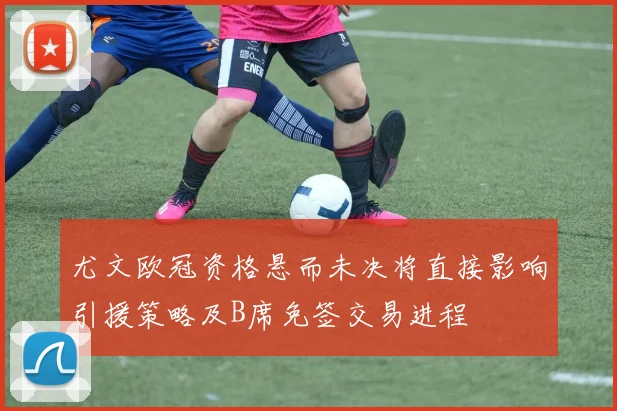 尤文欧冠资格悬而未决将直接影响引援策略及B席免签交易进程