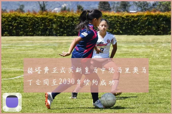 赫塔费正式买断皇马中场马里奥马丁合同至2030年续约成功