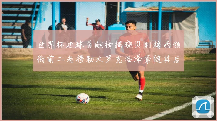 世界杯进球贡献榜揭晓贝利梅西领衔前二老穆勒大罗克洛泽紧随其后
