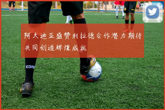 阿夫迪亚盛赞利拉德合作潜力期待共同创造辉煌成就
